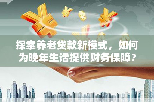 墨竹工卡探索养老贷款新模式，如何为晚年生活提供财务保障？