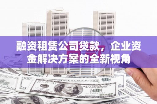 墨竹工卡融资租赁公司贷款，企业资金解决方案的全新视角