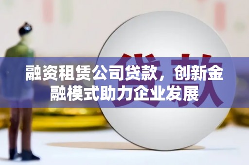 墨竹工卡融资租赁公司贷款，创新金融模式助力企业发展