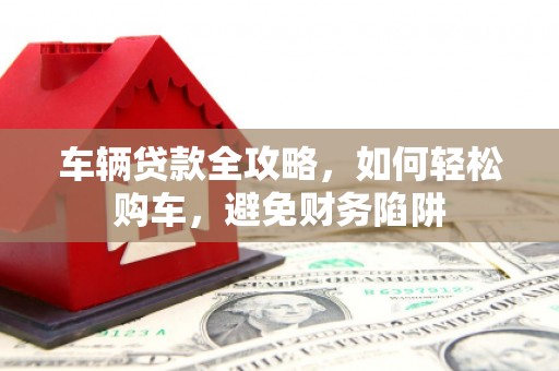墨竹工卡车辆贷款全攻略，如何轻松购车，避免财务陷阱