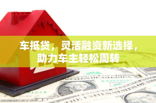 墨竹工卡车抵贷，灵活融资新选择，助力车主轻松周转