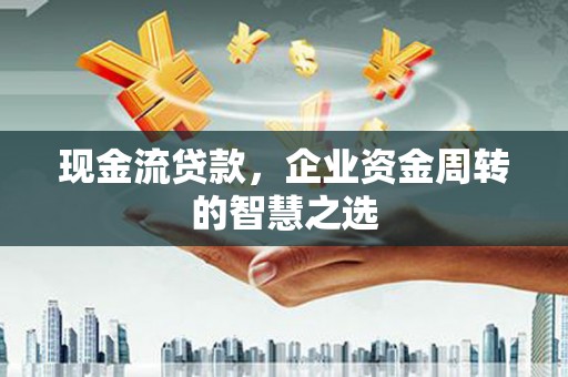 墨竹工卡现金流贷款，企业资金周转的智慧之选