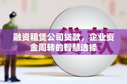 墨竹工卡融资租赁公司贷款，企业资金周转的智慧选择