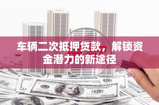 墨竹工卡车辆二次抵押贷款，解锁资金潜力的新途径
