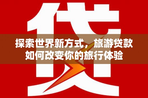 墨竹工卡探索世界新方式，旅游贷款如何改变你的旅行体验
